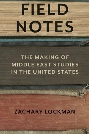 Field Notes: The Making of Middle East Studies in the United States by Zachary Lockman