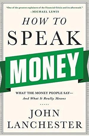 How to Speak Money: What the Money People Say-And What It Really Means: What the Money People Say―And What It Really Means by John Lanchester, John Lanchester