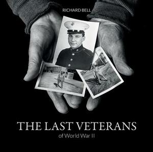 The Last Veterans of World War II: Portraits and Memories by Richard Bell