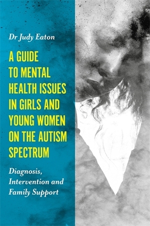 A Guide to Mental Health Issues in Girls and Young Women on the Autism Spectrum: Diagnosis, Intervention and Family Support by Judy Eaton