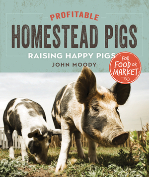 Profitable Homestead Pigs: Raising Happy Pigs for Food or Market by John Moody