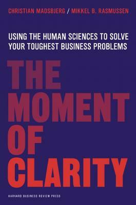 The Moment of Clarity: Using the Human Sciences to Solve Your Toughest Business Problems by Christian Madsbjerg, Mikkel B. Rasmussen