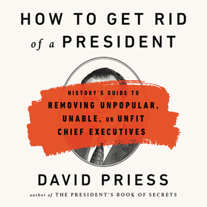 How to Get Rid of a President: History's Guide to Removing Unpopular, Unable, or Unfit Chief Executives by David Priess