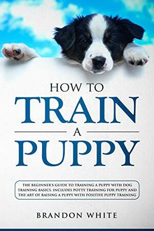 How to Train a Puppy: The Beginner's Guide to Training a Puppy with Dog Training Basics. Includes Potty Training for Puppy and The Art of Raising a Puppy with Positive Puppy Training by Brandon White