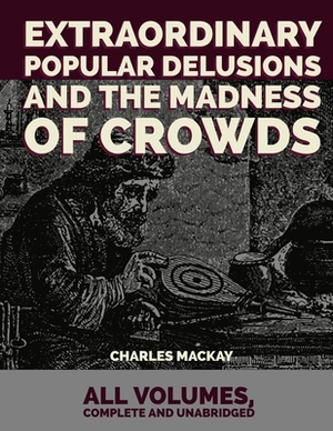 Extraordinary Popular Delusions and the Madness of Crowds: All Volumes, Complete and Unabridged by Charles MacKay