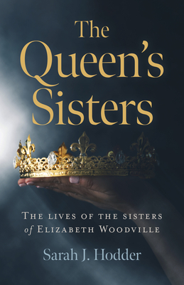 The Queen's Sisters: The Lives of the Sisters of Elizabeth Woodville by Sarah J. Hodder