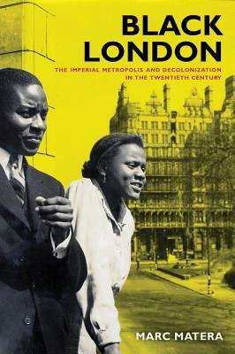 Black London: The Imperial Metropolis and Decolonization in the Twentieth Century by Marc Matera