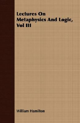 Lectures on Metaphysics and Logic, Vol III by William Hamilton