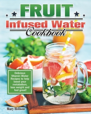 Fruit Infused Water Cookbook: Delicious Vitamin Water Recipes to help boost your metabolism, lose weight and feel great! by Mary Hobson