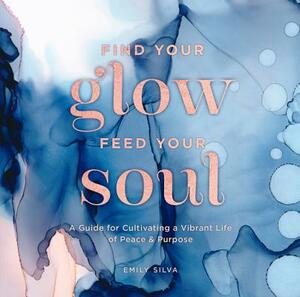 Find Your Glow, Feed Your Soul: A Guide for Cultivating a Vibrant Life of Peace & Purpose by Emily Silva