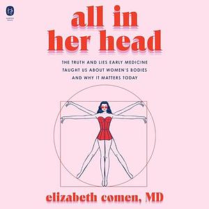 All in Her Head: The Truth and Lies Early Medicine Taught Us About Women’s Bodies and Why It Matters Today - Library Edition by Elizabeth Comen