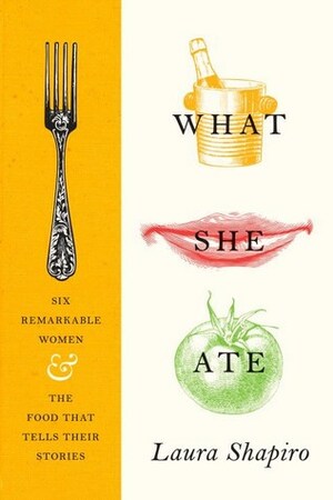 What She Ate: Six Remarkable Women and the Food That Tells Their Stories by Laura Shapiro