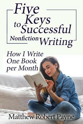 Five Keys to Successful Nonfiction Writing: How I Write One Book per Month by Matthew Robert Payne