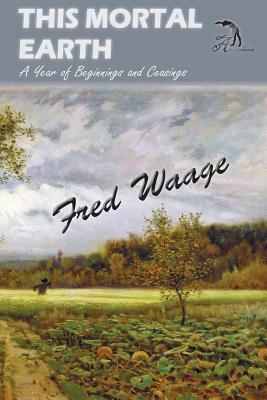 This Mortal Earth: A Year of Beginnings and Ceasings by Fred Waage