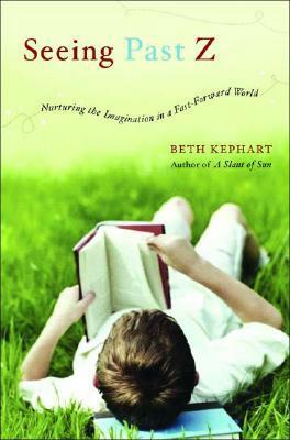 Seeing Past Z: Nurturing the Imagination in a Fast-Forward World by Beth Kephart