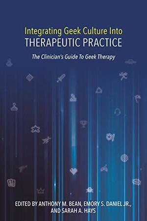 Integrating Geek Culture Into Therapeutic Practice: The Clinician's Guide To Geek Therapy by Emory S. Daniel Jr., Anthony M. Bean, Sarah A. Hays