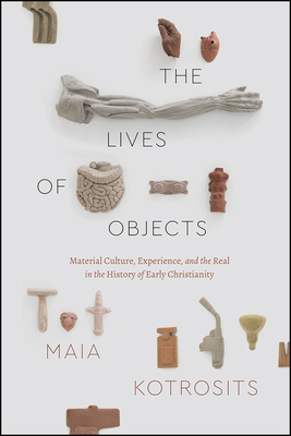 The Lives of Objects: Material Culture, Experience, and the Real in the History of Early Christianity by Maia Kotrosits