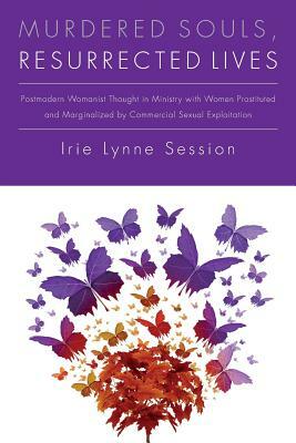 Murdered Souls, Resurrected Lives: Postmodern Womanist Thought in Ministry with Women Prostituted and Marginalized by Commercial Sexual Exploitation by Irie Lynne Session