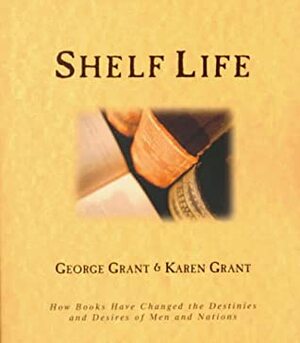 Shelf Life: How Books Have Changed the Destinies and Desires of People and Nations by George Grant, Karen B. Grant