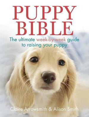 Puppy Bible: The Ultimate Week-by-Week Guide to Raising Your Puppy by Claire Arrowsmith, Alison Smith