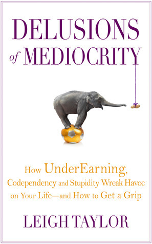 Delusions of Mediocrity: How UnderEarning, Codependency and Stupidity Wreak Havoc on Your Life-and How to Get a Grip by Leigh Taylor