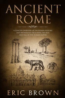 Ancient Rome: A Concise Overview of the Roman History and Mythology Including the Rise and Fall of the Roman Empire by Eric Brown