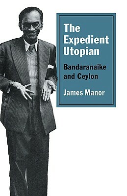 The Expedient Utopian: Bandaranaike and Ceylon by James Manor