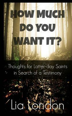 How Much Do You Want It?: Thoughts for Latter-Day Saints in Search of a Testimony by Lia London