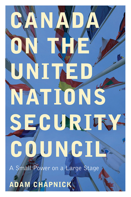 Canada on the United Nations Security Council: A Small Power on a Large Stage by Adam Chapnick