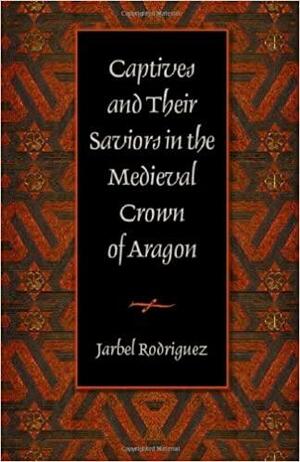 Captives and Their Saviors in the Medieval Crown of Aragon by Jarbel Rodriguez