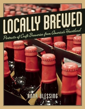 Locally Brewed: Portraits of Craft Breweries from America's Heartland by Anna H. Blessing
