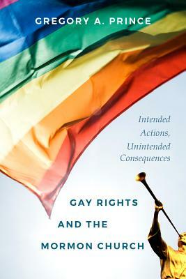 Gay Rights and the Mormon Church: Intended Actions, Unintended Consequences by Gregory A. Prince