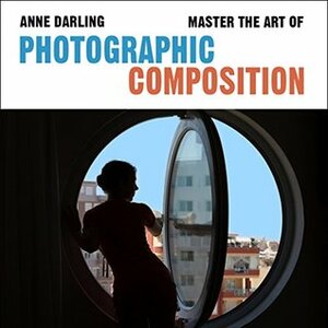 Master the Art of Photographic Composition: How to Create Truly Artistic Photographs in 30 Simple Steps by Anne Darling