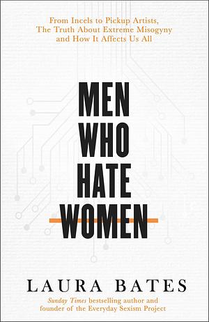 Men Who Hate Women: From Incels to Pickup Artists: The Truth about Extreme Misogyny and How It Affects Us All by Laura Bates, Laura Bates