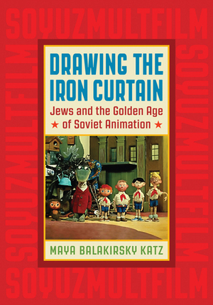 Drawing the Iron Curtain: Jews and the Golden Age of Soviet Animation by Maya Balakirsky Katz