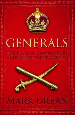 Generals: Ten British Commanders who Shaped the World by Mark Urban