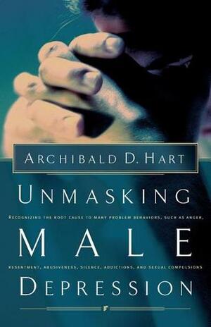 Unmasking Male Depression: Reconize the Root Cause to Many Problem Behaviors Such as Anger, Resentment, Abusiveness, Silence and Sexual Compulsions by Archibald D. Hart