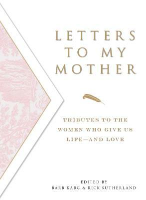 Letters to My Mother: Tributes to the Women Who Give Us Life----And Love by Barb Karg, Rick Sutherland