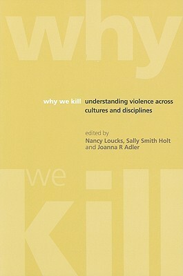 Why We Kill: Understanding Violence Across Cultures and Disciplines by Joanna R. Adler, Sally Holt, Nancy Loucks