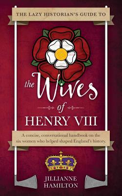 The Lazy Historian's Guide to the Wives of Henry VIII by Jillianne Hamilton