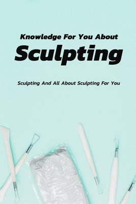 Knowledge For You About Sculpting: Sculpting And All About Sculpting For You: Knowledge About Sculpting For You To Discover Book by Rocio Solis