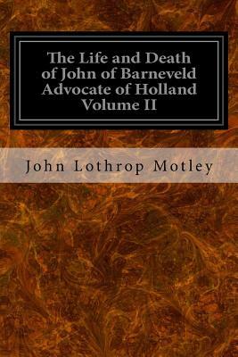 The Life and Death of John of Barneveld Advocate of Holland Volume II: With A View of the Primary Causes and Movements of the Thirty Years' War by John Lothrop Motley