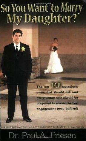 So You Want to Marry My Daughter? - The top 10 questions every dad should ask and every young man should be prepared to answer before engagement by Paul A. Friesen