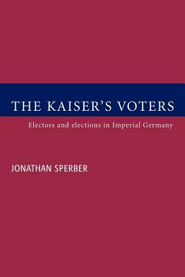 The Kaiser's Voters: Electors and Elections in Imperial Germany by Jonathan Sperber