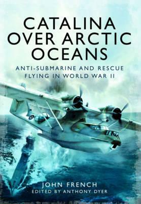 Catalina Over Arctic Oceans: Anti-Submarine and Rescue Flying in World War II by John French
