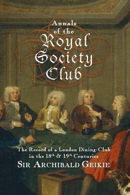 Annals of the Royal Society Club: The Record of a London Dining-Club in the Eighteenth & Nineteenth Centuries by Archibald Geikie
