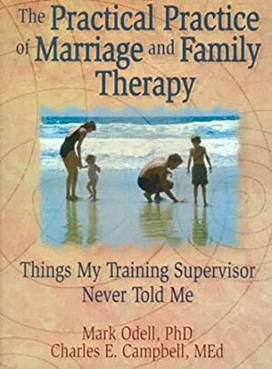 The Practical Practice of Marriage and Family Therapy: Things My Training Supervisor Never Told Me by Charles F. Campbell, Mark Odell