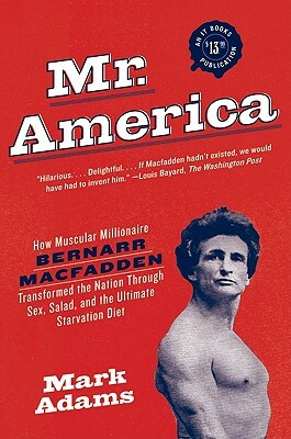 Mr. America: How Muscular Millionaire Bernarr Macfadden Transformed the Nation Through Sex, Salad, and the Ultimate Starvation Diet by Mark Adams