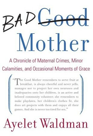 Bad Mother: A Chronicle of Maternal Crimes, Minor Calamities, and Occasional Moments of Grace by Ayelet Waldman