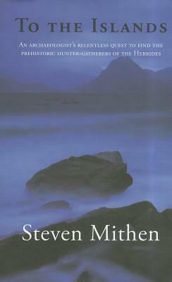 To the Islands: An Archaeologist's Relentless Quest to Find the Prehistoric Hunter-Gatherers of the Hebrides by Steven Mithen